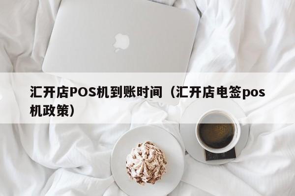 汇开店POS机到账时间（汇开店电签pos机政策）