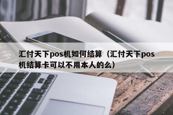 汇付天下pos机如何结算（汇付天下pos机结算卡可以不用本人的么）