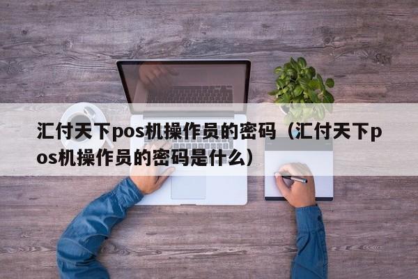 汇付天下pos机操作员的密码（汇付天下pos机操作员的密码是什么）