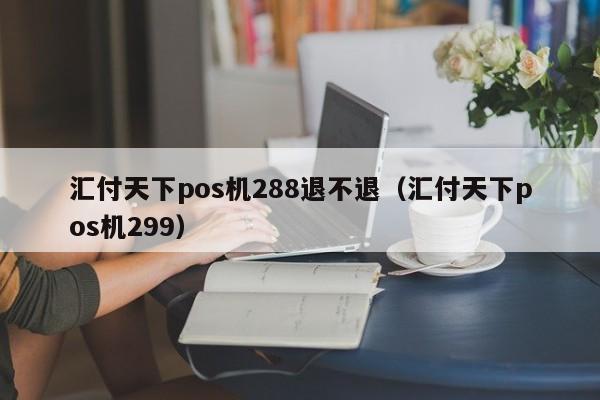 汇付天下pos机288退不退（汇付天下pos机299）