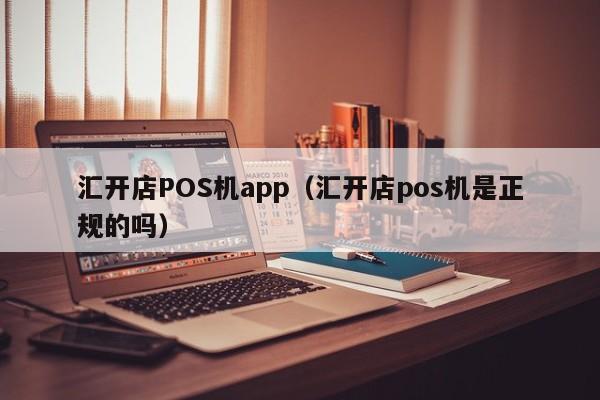 汇开店POS机app（汇开店pos机是正规的吗）