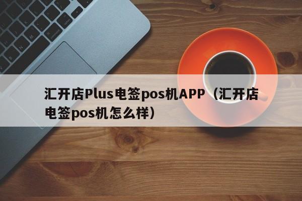 汇开店Plus电签pos机APP（汇开店电签pos机怎么样）