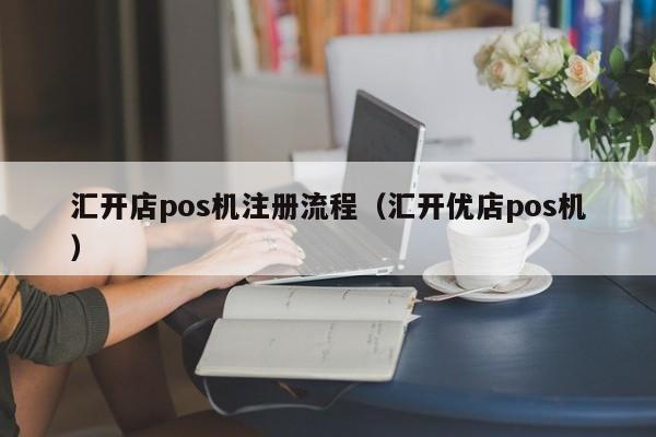 汇开店pos机注册流程（汇开优店pos机）