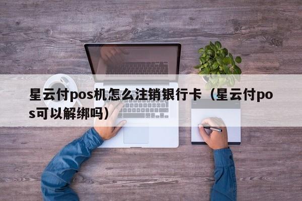 星云付pos机怎么注销银行卡（星云付pos可以解绑吗）