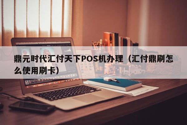 鼎元时代汇付天下POS机办理（汇付鼎刷怎么使用刷卡）