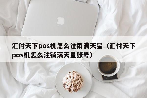 汇付天下pos机怎么注销满天星（汇付天下pos机怎么注销满天星账号）