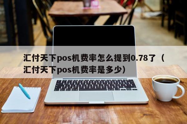 汇付天下pos机费率怎么提到0.78了（汇付天下pos机费率是多少）