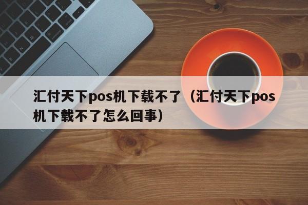 汇付天下pos机下载不了（汇付天下pos机下载不了怎么回事）