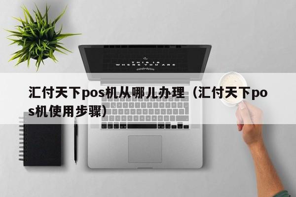 汇付天下pos机从哪儿办理（汇付天下pos机使用步骤）