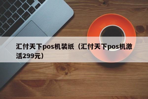 汇付天下pos机装纸（汇付天下pos机激活299元）