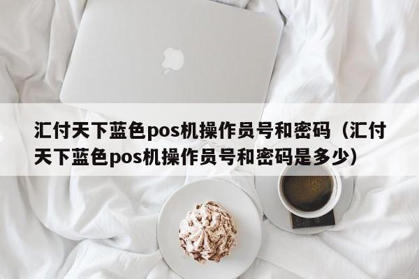 汇付天下蓝色pos机操作员号和密码（汇付天下蓝色pos机操作员号和密码是多少）