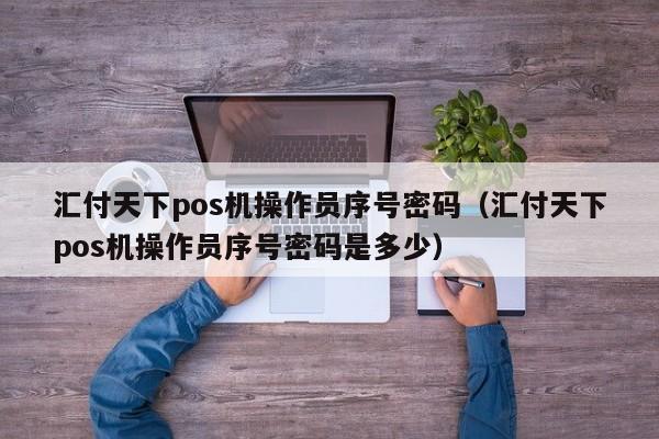 汇付天下pos机操作员序号密码（汇付天下pos机操作员序号密码是多少）