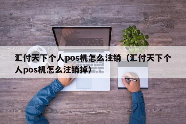 汇付天下个人pos机怎么注销（汇付天下个人pos机怎么注销掉）