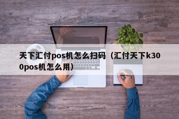 天下汇付pos机怎么扫码（汇付天下k300pos机怎么用）