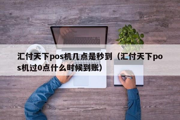 汇付天下pos机几点是秒到（汇付天下pos机过0点什么时候到账）