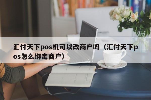 汇付天下pos机可以改商户吗（汇付天下pos怎么绑定商户）