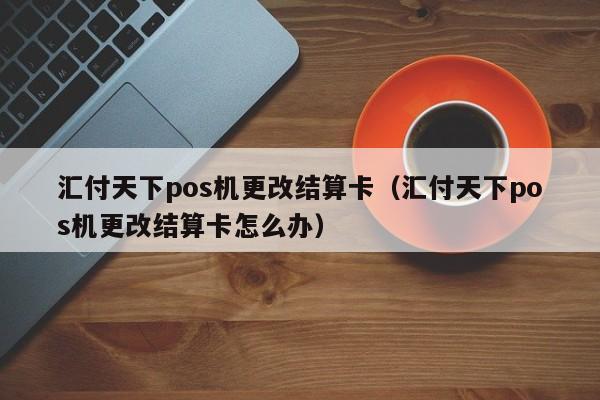 汇付天下pos机更改结算卡（汇付天下pos机更改结算卡怎么办）