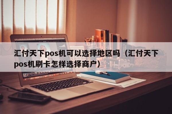 汇付天下pos机可以选择地区吗（汇付天下pos机刷卡怎样选择商户）