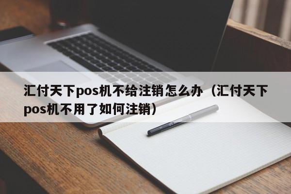 汇付天下pos机不给注销怎么办（汇付天下pos机不用了如何注销）