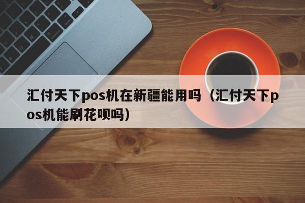 汇付天下pos机在新疆能用吗（汇付天下pos机能刷花呗吗）