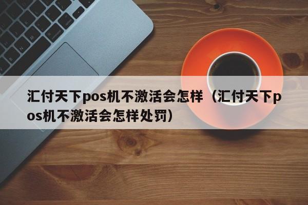 汇付天下pos机不激活会怎样（汇付天下pos机不激活会怎样处罚）