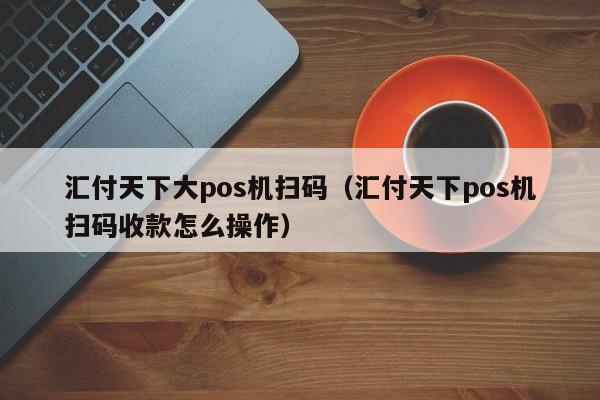 汇付天下大pos机扫码（汇付天下pos机扫码收款怎么操作）