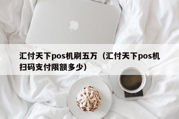 汇付天下pos机刷五万（汇付天下pos机扫码支付限额多少）