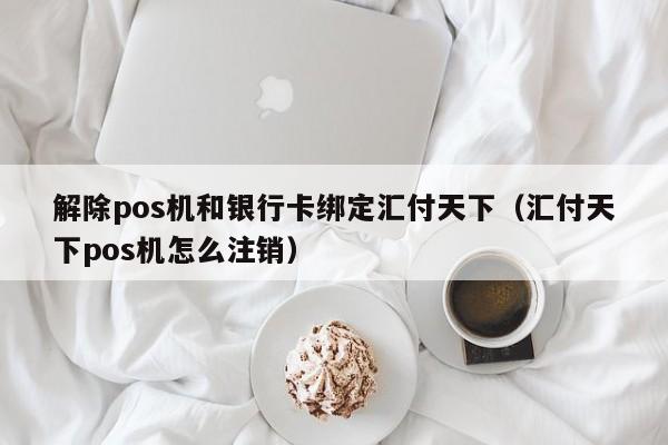 解除pos机和银行卡绑定汇付天下（汇付天下pos机怎么注销）