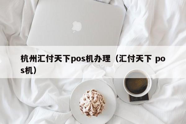 杭州汇付天下pos机办理（汇付天下 pos机）