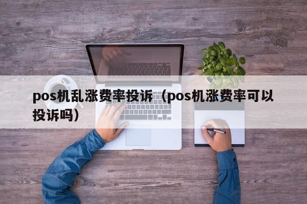 pos机乱涨费率投诉（pos机涨费率可以投诉吗）