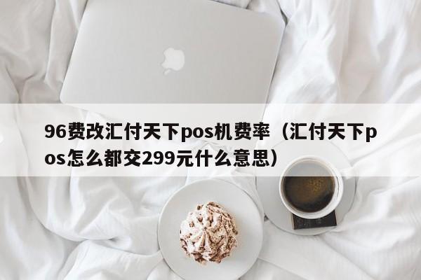 96费改汇付天下pos机费率（汇付天下pos怎么都交299元什么意思）