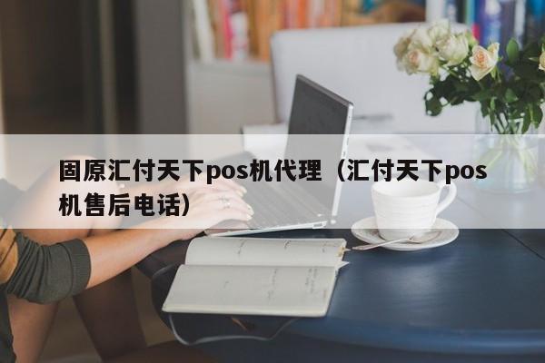 固原汇付天下pos机代理（汇付天下pos机售后电话）