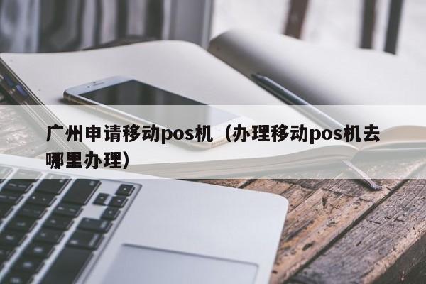 广州申请移动pos机（办理移动pos机去哪里办理）