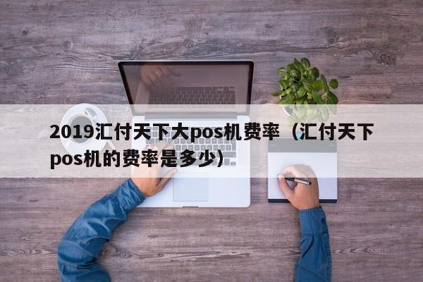 2019汇付天下大pos机费率（汇付天下pos机的费率是多少）