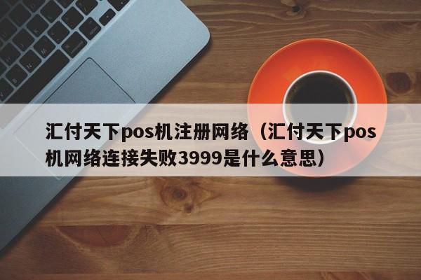 汇付天下pos机注册网络（汇付天下pos机网络连接失败3999是什么意思）