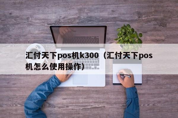 汇付天下pos机k300（汇付天下pos机怎么使用操作）