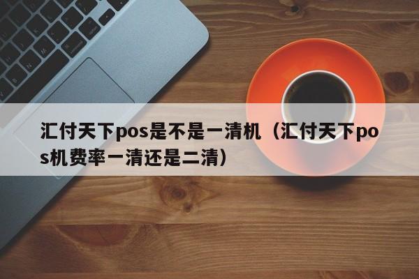 汇付天下pos是不是一清机（汇付天下pos机费率一清还是二清）