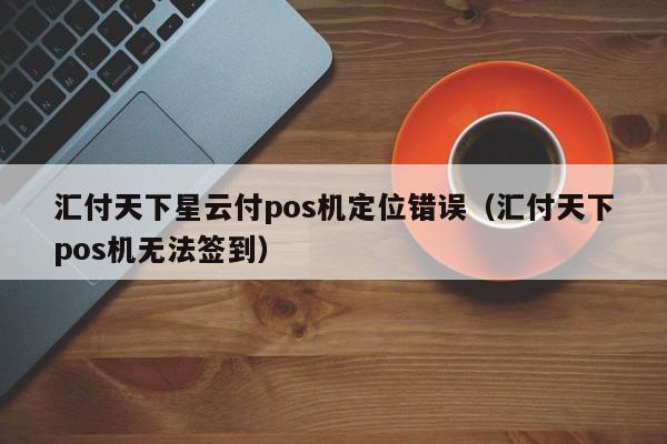 汇付天下星云付pos机定位错误（汇付天下pos机无法签到）