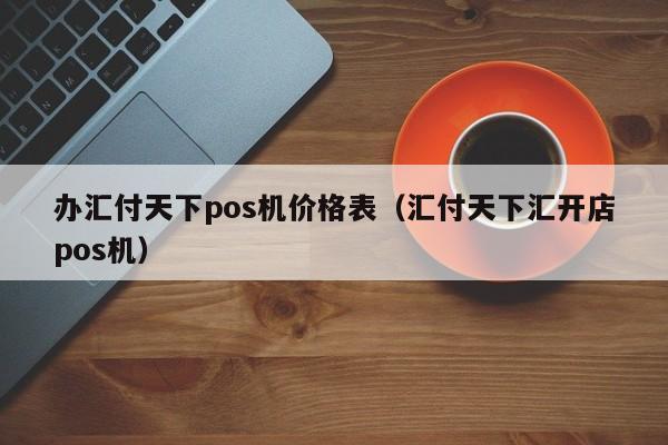 办汇付天下pos机价格表（汇付天下汇开店pos机）