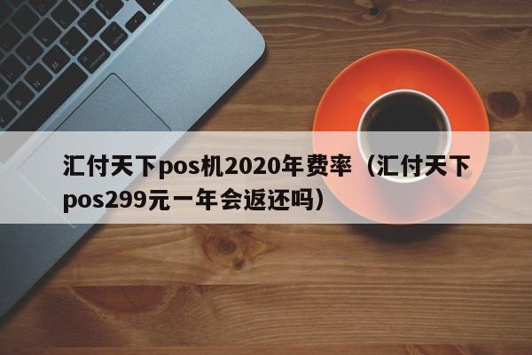 汇付天下pos机2020年费率（汇付天下pos299元一年会返还吗）