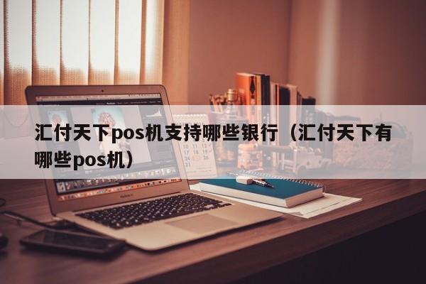 汇付天下pos机支持哪些银行（汇付天下有哪些pos机）