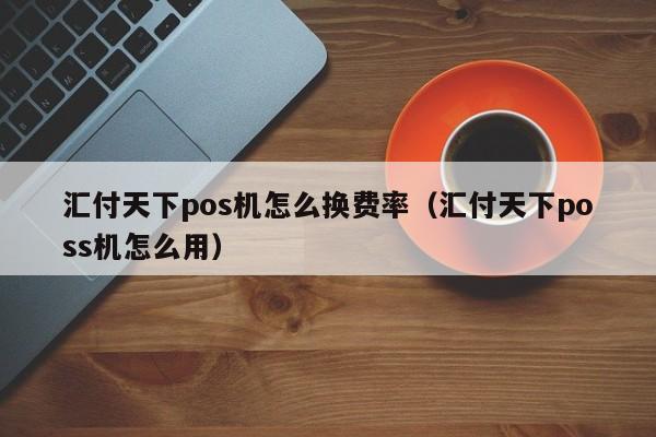 汇付天下pos机怎么换费率（汇付天下poss机怎么用）