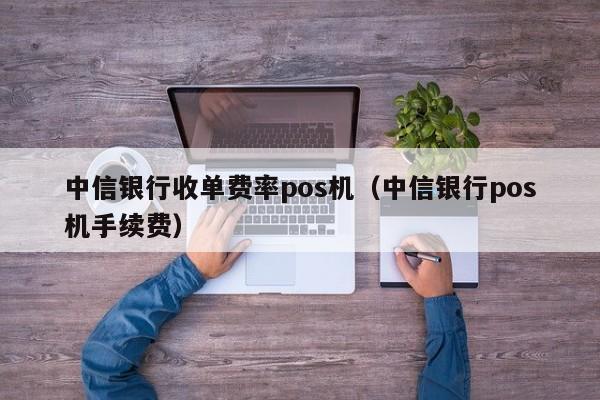 中信银行收单费率pos机（中信银行pos机手续费）