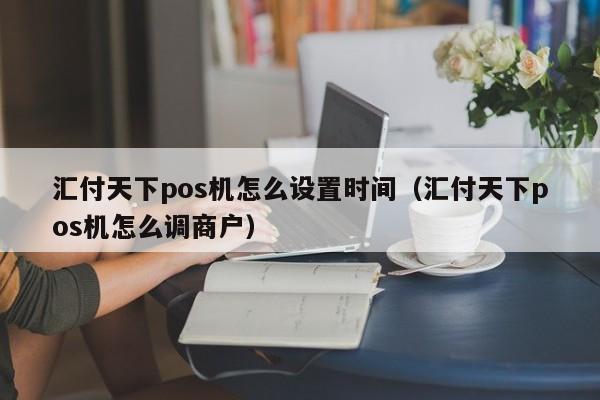 汇付天下pos机怎么设置时间（汇付天下pos机怎么调商户）