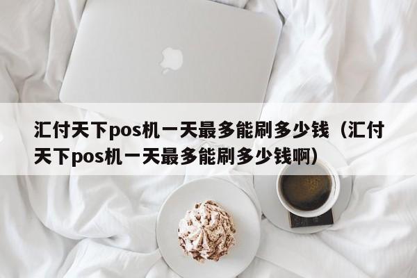 汇付天下pos机一天最多能刷多少钱（汇付天下pos机一天最多能刷多少钱啊）