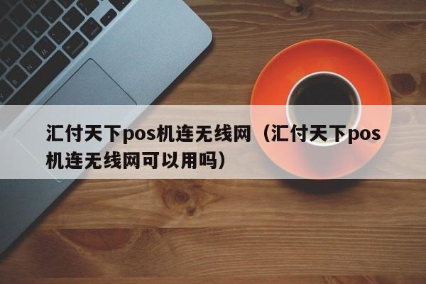 汇付天下pos机连无线网（汇付天下pos机连无线网可以用吗）