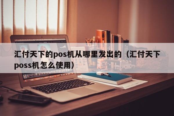 汇付天下的pos机从哪里发出的（汇付天下poss机怎么使用）