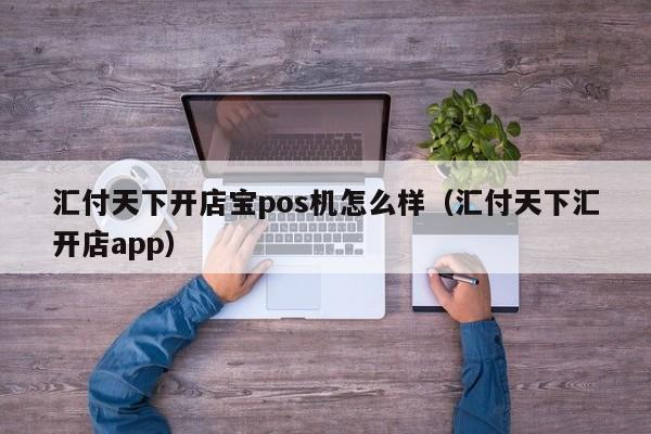 汇付天下开店宝pos机怎么样（汇付天下汇开店app）