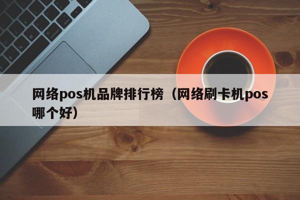 网络pos机品牌排行榜（网络刷卡机pos哪个好）