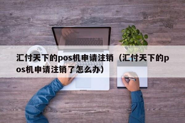 汇付天下的pos机申请注销（汇付天下的pos机申请注销了怎么办）